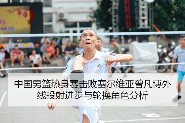 中国男篮热身赛击败塞尔维亚曾凡博外线投射进步与轮换角色分析